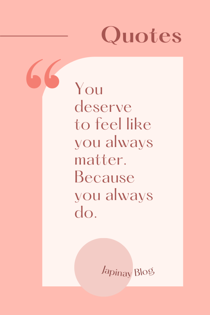 You deserve to feel like you always matter. Because you always do.